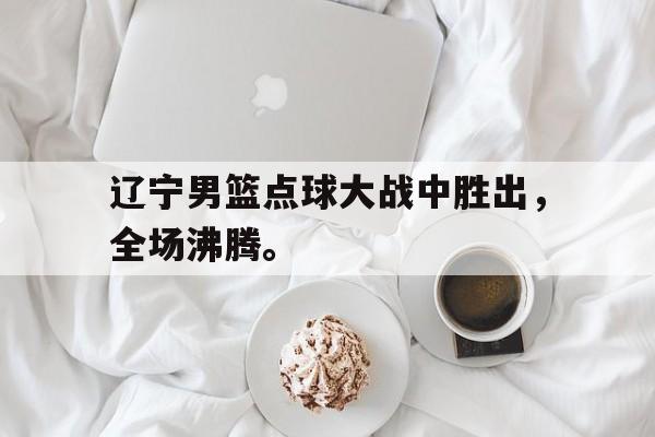 九游登录中心-辽宁男篮点球大战中胜出，全场沸腾。