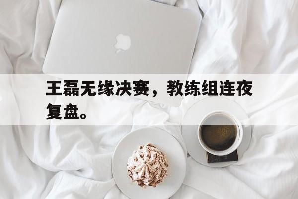 九游游戏中心官网在线-王磊无缘决赛，教练组连夜复盘。