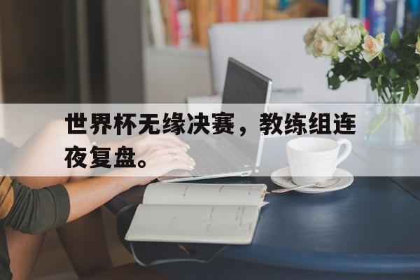 九游游戏中心官网在线-世界杯无缘决赛，教练组连夜复盘。