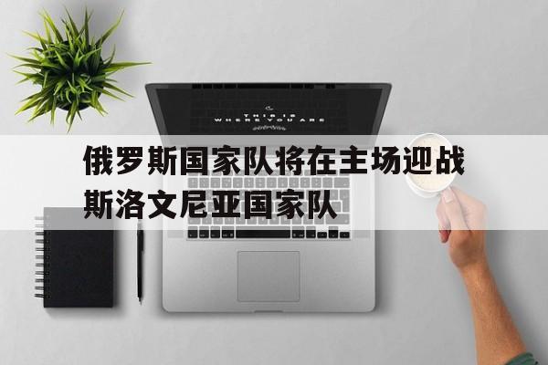 俄罗斯国家队将在主场迎战斯洛文尼亚国家队