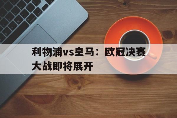 九游登录中心-利物浦vs皇马：欧冠决赛大战即将展开