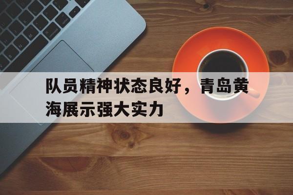 九游登录中心-队员精神状态良好，青岛黄海展示强大实力